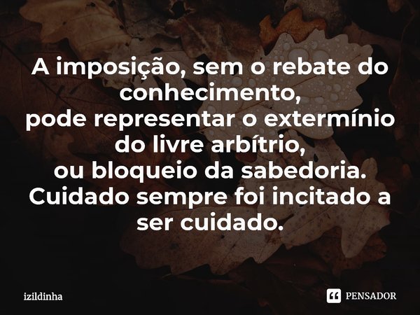 ⁠A imposição, sem o rebate do conhecimento,
pode representar o extermínio do livre arbítrio,
ou bloqueio da sabedoria.
Cuidado sempre foi incitado a ser cuidado... Frase de izildinha.