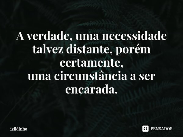 ⁠A verdade, uma necessidade talvez distante, porém certamente,
uma circunstância a ser encarada.... Frase de izildinha.