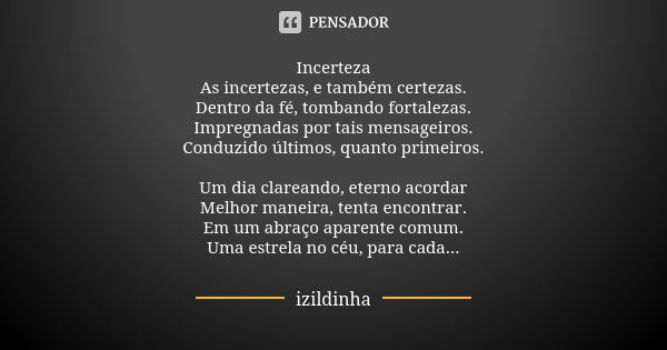 Incerteza As incertezas, e também certezas. Dentro da fé, tombando fortalezas. Impregnadas por tais mensageiros. Conduzido últimos, quanto primeiros. Um dia cla... Frase de izildinha.