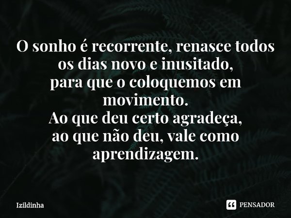⁠O sonho é recorrente, renasce todos
os dias novo e inusitado,
para que ocoloquemos em movimento.
Ao que deu certo agradeça,
ao que não deu, vale como
aprendiza... Frase de izildinha.
