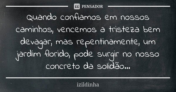 Quando confiamos em nossos caminhos, vencemos a tristeza bem devagar, mas repentinamente, um jardim florido, pode surgir no nosso concreto da solidão...... Frase de Izildinha.