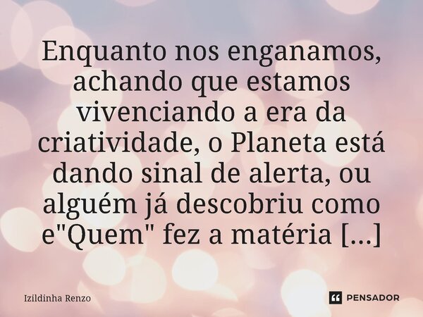 Enquanto nos enganamos, achando que estamos vivenciando a era da criatividade, o ⁠Planeta está dando sinal de alerta, ou alguém já descobriu como e "Quem&q... Frase de Izildinha renzo.