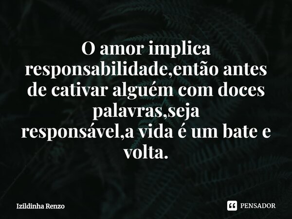 ⁠O amor implica responsabilidade,então antes de cativar alguém com doces palavras,seja responsável,a vida é um bate e volta.... Frase de Izildinha renzo.