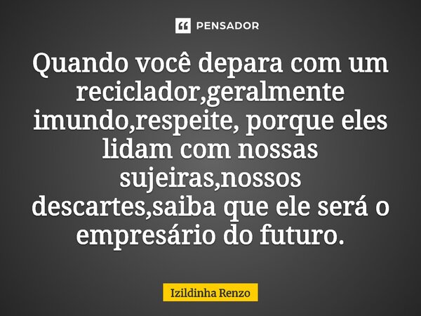 ⁠Quando você depara com um reciclador,geralmente imundo,respeite, porque eles lidam com nossas sujeiras,nossos descartes,saiba que ele será o empresário do futu... Frase de Izildinha renzo.