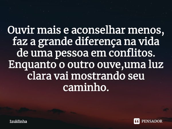 ⁠Ouvir mais e aconselhar menos,
faz a grande diferença na vida
de uma pessoa em conflitos.
Enquanto o outro ouve,uma luz
clara vai mostrando seu
caminho.... Frase de Izuldinha.