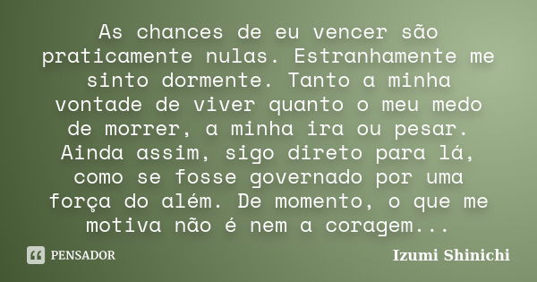 As chances de eu vencer são praticamente nulas. Estranhamente me sinto dormente. Tanto a minha vontade de viver quanto o meu medo de morrer, a minha ira ou pesa... Frase de Izumi Shinichi.