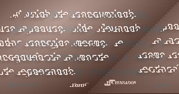 A vida te consumindo, pouco a pouco, lhe levando a acabar consigo mesmo, e como consequência a morte estará te esperando.... Frase de Izurii.