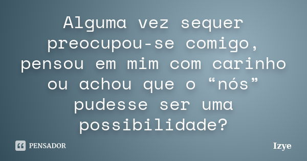 Alguma vez sequer preocupou-se comigo, pensou em mim com carinho ou achou que o “nós” pudesse ser uma possibilidade?... Frase de Izye.