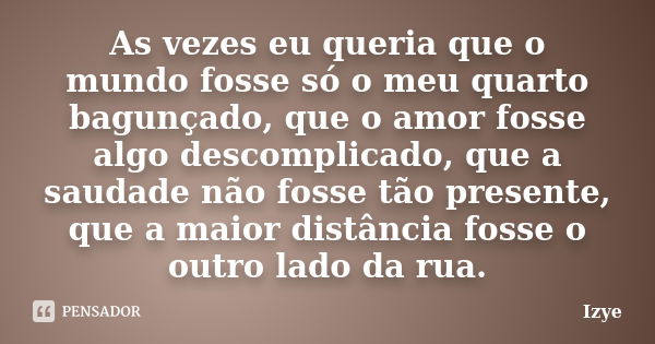 As vezes eu queria que o mundo fosse só o meu quarto bagunçado, que o amor fosse algo descomplicado, que a saudade não fosse tão presente, que a maior distância... Frase de Izye.