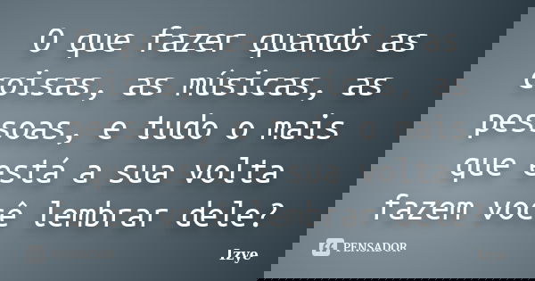 O que fazer quando as coisas, as músicas, as pessoas, e tudo o mais que está a sua volta fazem você lembrar dele?... Frase de Izye.