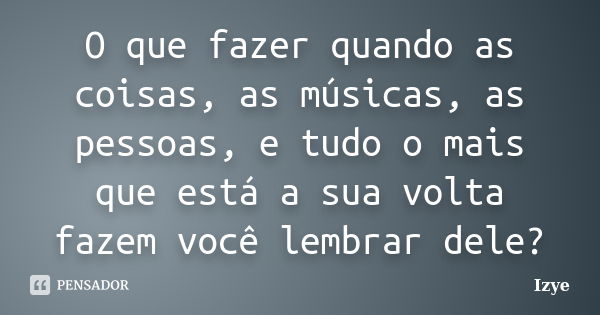 O que fazer quando as coisas, as músicas, as pessoas, e tudo o mais que está a sua volta fazem você lembrar dele?... Frase de Izye.