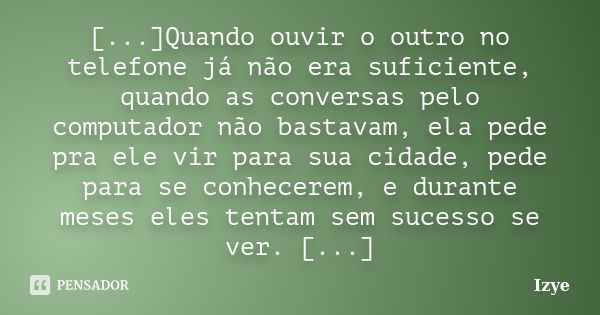 [...]Quando ouvir o outro no telefone já não era suficiente, quando as conversas pelo computador não bastavam, ela pede pra ele vir para sua cidade, pede para s... Frase de Izye.