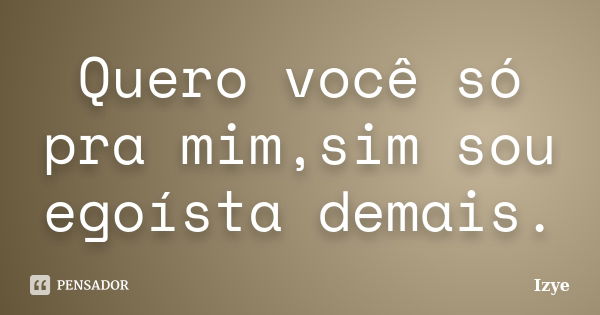 Quero você só pra mim,sim sou egoísta demais.... Frase de Izye.