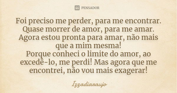 Foi preciso me perder, para me encontrar. Quase morrer de amor, para me amar. Agora estou pronta para amar, não mais que a mim mesma! Porque conheci o limite do... Frase de Izzadiaraujo.