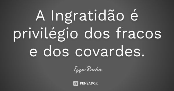 A Ingratidão é privilégio dos fracos e dos covardes.... Frase de Izzo Rocha.