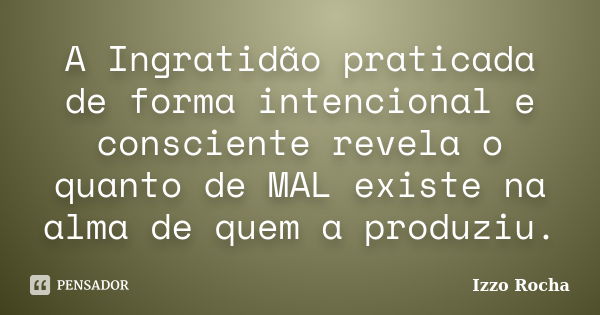 A Ingratidão praticada de forma intencional e consciente revela o quanto de MAL existe na alma de quem a produziu.... Frase de Izzo Rocha.