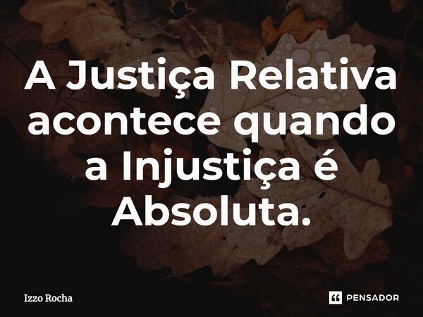 ⁠A Justiça Relativa acontece quando a Injustiça é Absoluta.... Frase de Izzo Rocha.
