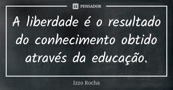 A liberdade é o resultado do conhecimento obtido através da educação.... Frase de Izzo Rocha.