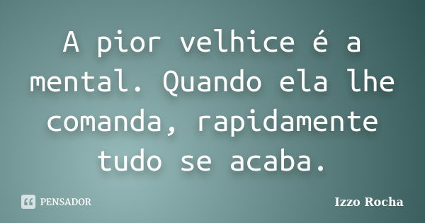 A pior velhice é a mental. Quando ela lhe comanda, rapidamente tudo se acaba.... Frase de Izzo Rocha.