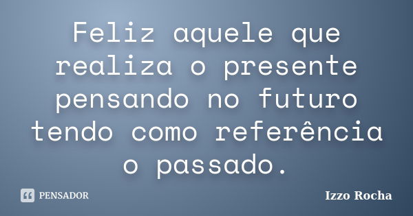 Feliz aquele que realiza o presente pensando no futuro tendo como referência o passado.... Frase de Izzo Rocha.