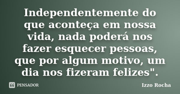 Independentemente do que aconteça em nossa vida, nada poderá nos fazer esquecer pessoas, que por algum motivo, um dia nos fizeram felizes".... Frase de Izzo Rocha.