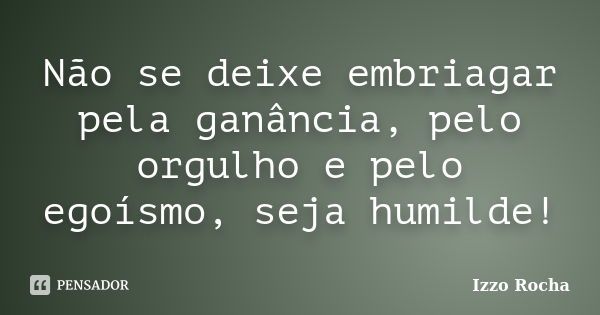 Não se deixe embriagar pela ganância, pelo orgulho e pelo egoísmo, seja humilde!... Frase de Izzo Rocha.