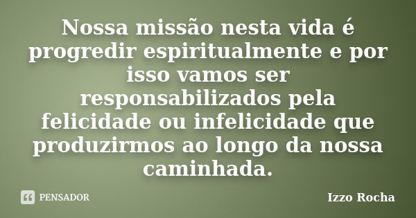 Nossa missão nesta vida é progredir espiritualmente e por isso vamos ser responsabilizados pela felicidade ou infelicidade que produzirmos ao longo da nossa cam... Frase de Izzo Rocha.