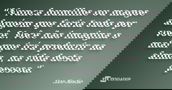 “Nunca humilhe ou magoe alguém que faria tudo por você. Você não imagina o mal que irá produzir na alma, na vida desta pessoa.”... Frase de Izzo Rocha.