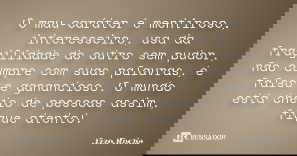 O mau-caráter é mentiroso, interesseiro, usa da fragilidade do outro sem pudor, não cumpre com suas palavras, é falso e ganancioso. O mundo está cheio de pessoa... Frase de Izzo Rocha.