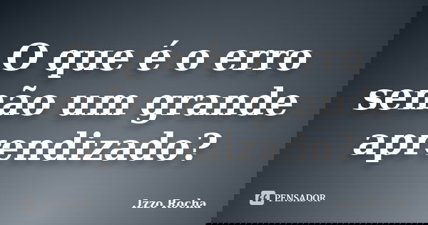 O que é o erro senão um grande aprendizado?... Frase de Izzo Rocha.