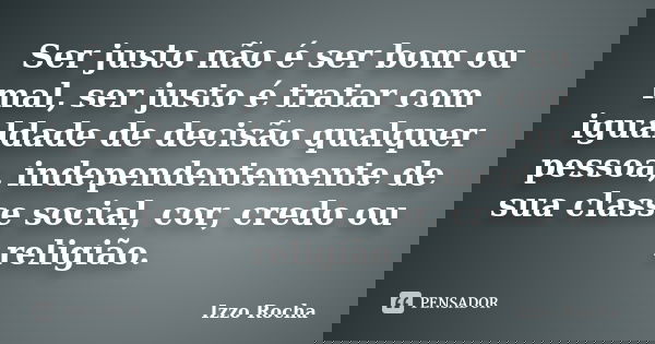 Ser justo não é ser bom ou mal, ser justo é tratar com igualdade de decisão qualquer pessoa, independentemente de sua classe social, cor, credo ou religião.... Frase de Izzo Rocha.