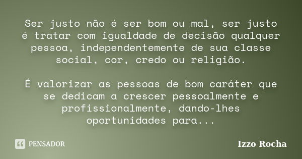 Ser justo não é ser bom ou mal, ser justo é tratar com igualdade de decisão qualquer pessoa, independentemente de sua classe social, cor, credo ou religião. É v... Frase de Izzo Rocha.