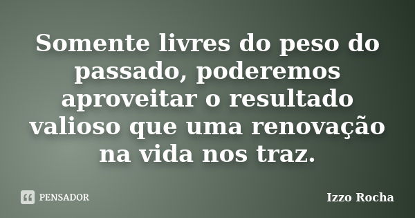 Somente livres do peso do passado, poderemos aproveitar o resultado valioso que uma renovação na vida nos traz.... Frase de Izzo Rocha.