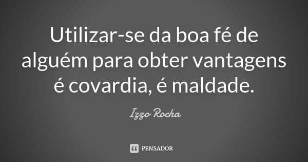 Utilizar-se da boa fé de alguém para obter vantagens é covardia, é maldade.... Frase de Izzo Rocha.