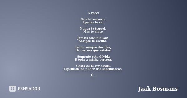 A você! Não te conheço. Apenas te sei. Nunca te toquei, Mas te sinto. Jamais ouvi tua voz, Sempre te escuto. Tenho sempre dúvidas, Da certeza que existes. Somen... Frase de Jaak Bosmans.