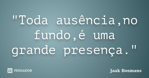 "Toda ausência,no fundo,é uma grande presença."... Frase de Jaak Bosmans.