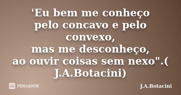 'Eu bem me conheço pelo concavo e pelo convexo, mas me desconheço, ao ouvir coisas sem nexo".( J.A.Botacini)... Frase de J.A.Botacini.