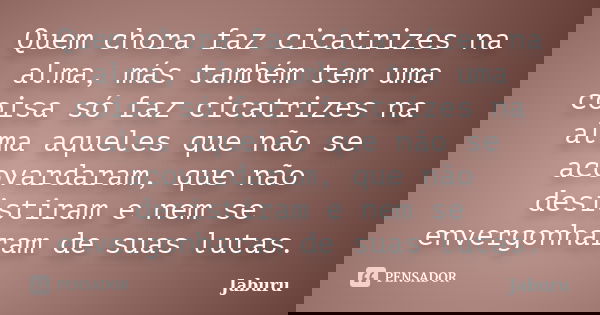 Quem chora faz cicatrizes na alma, más também tem uma coisa só faz cicatrizes na alma aqueles que não se acovardaram, que não desistiram e nem se envergonharam ... Frase de Jaburu.