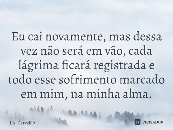 ⁠Eu cai novamente, mas dessa vez não será em vão, cada lágrima ficará registrada e todo esse sofrimento marcado em mim, na minha alma.... Frase de J.A. Carvalho.