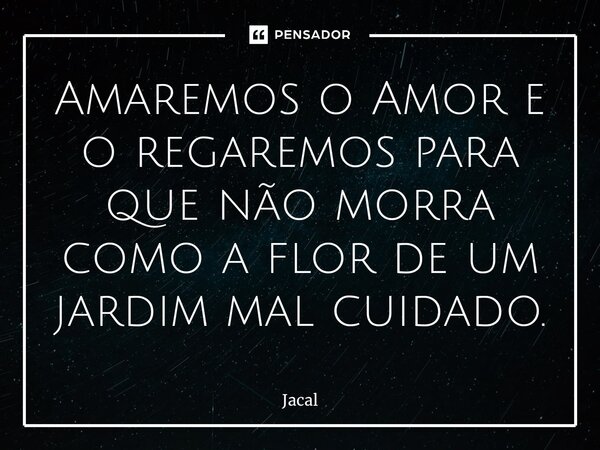 ⁠Amaremos o Amor e o regaremos para que não morra como a flor de um jardim mal cuidado.... Frase de Jacal.