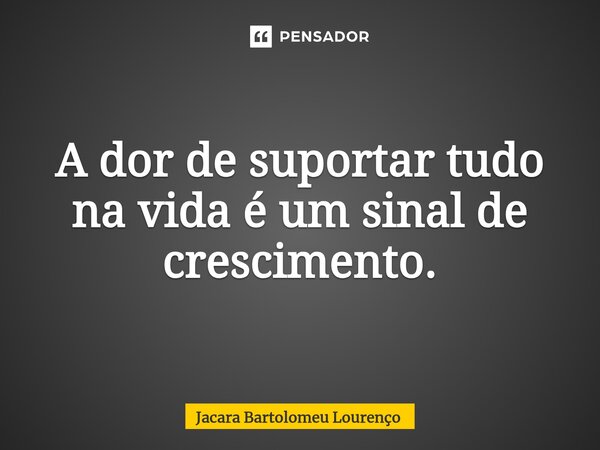 ⁠A dor de suportar tudo na vida é um sinal de crescimento.... Frase de Jacara Bartolomeu Lourenço.