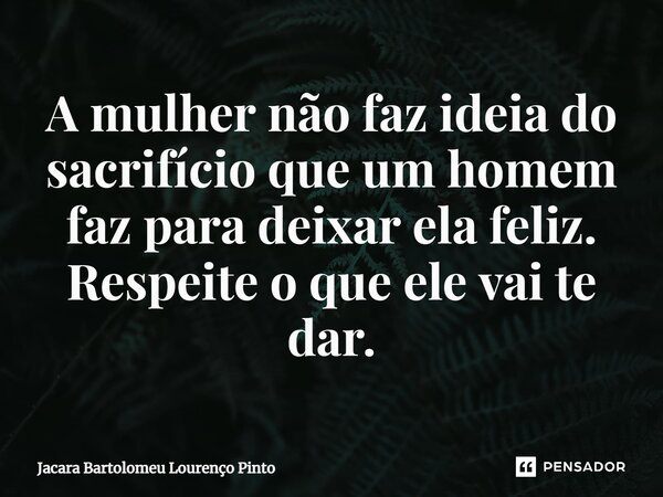 ⁠A mulher não faz ideia do sacrifício que um homem faz para deixar ela feliz. Respeite o que ele vai te dar.... Frase de Jacara Bartolomeu Lourenço Pinto.