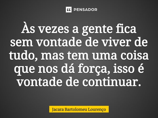 Às vezes a gente fica sem vontade de viver de tudo, mas tem uma coisa que nos dá força, isso é vontade de continuar.... Frase de Jacara Bartolomeu Lourenço.