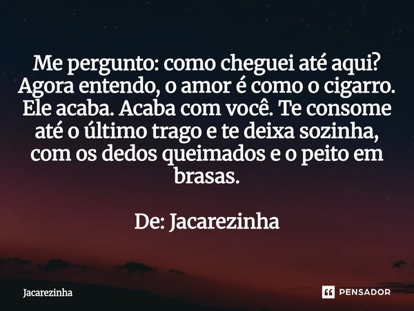 Me pergunto: como cheguei até aqui? Agora entendo, o amor é como o cigarro. Ele acaba. Acaba com você. Te consome até o último trago e te deixa sozinha, com os... Frase de Jacarezinha.