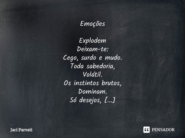 ⁠Emoções Explodem
Deixam-te:
Cego, surdo e mudo.
Toda sabedoria,
Volátil.
Os instintos brutos,
Dominam.
Só desejos,
Vontades.
São momentos
Transgénicos
Cria-se
... Frase de Jaci Parvati.