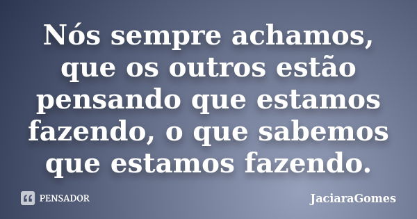 Nós sempre achamos, que os outros estão pensando que estamos fazendo, o que sabemos que estamos fazendo.... Frase de JaciaraGomes.