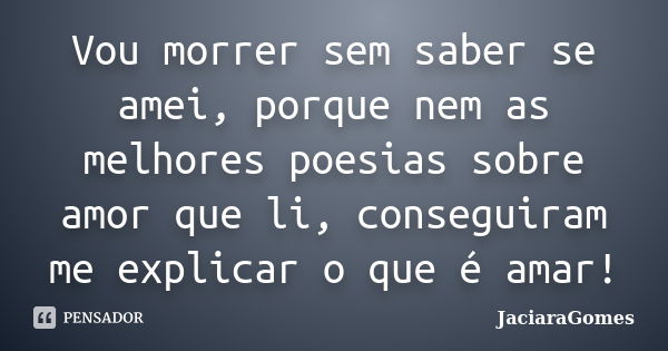 Vou morrer sem saber se amei, porque nem as melhores poesias sobre amor que li, conseguiram me explicar o que é amar!... Frase de JaciaraGomes.