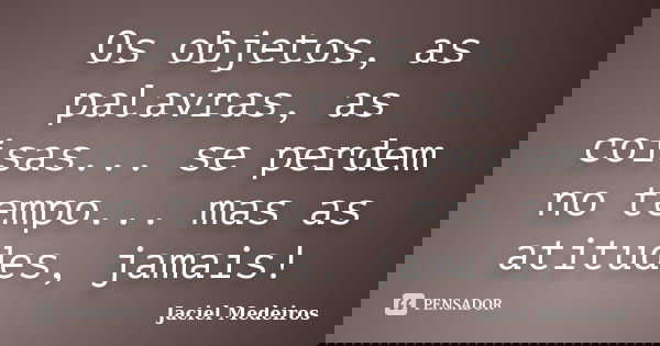 Os objetos, as palavras, as coisas... se perdem no tempo... mas as atitudes, jamais!... Frase de Jaciel Medeiros.