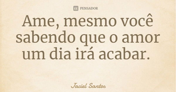 Ame, mesmo você sabendo que o amor um dia irá acabar.... Frase de Jaciel Santos.