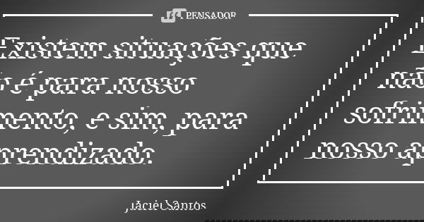 Existem situações que não é para nosso sofrimento, e sim, para nosso aprendizado.... Frase de Jaciel Santos.